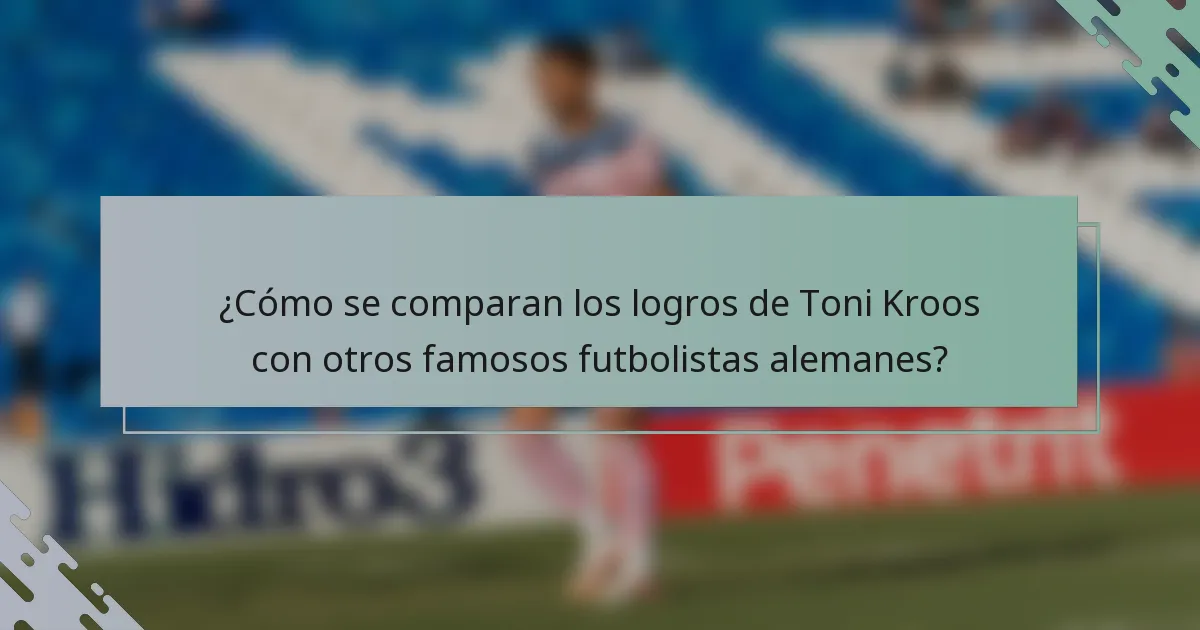 ¿Cómo se comparan los logros de Toni Kroos con otros famosos futbolistas alemanes?